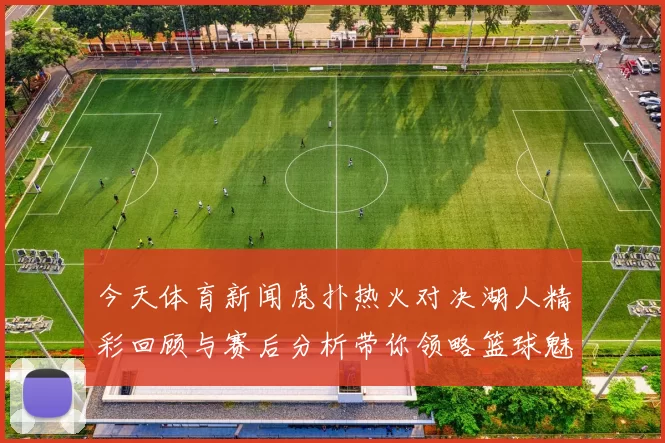今天体育新闻虎扑热火对决湖人精彩回顾与赛后分析带你领略篮球魅力与激情碰撞