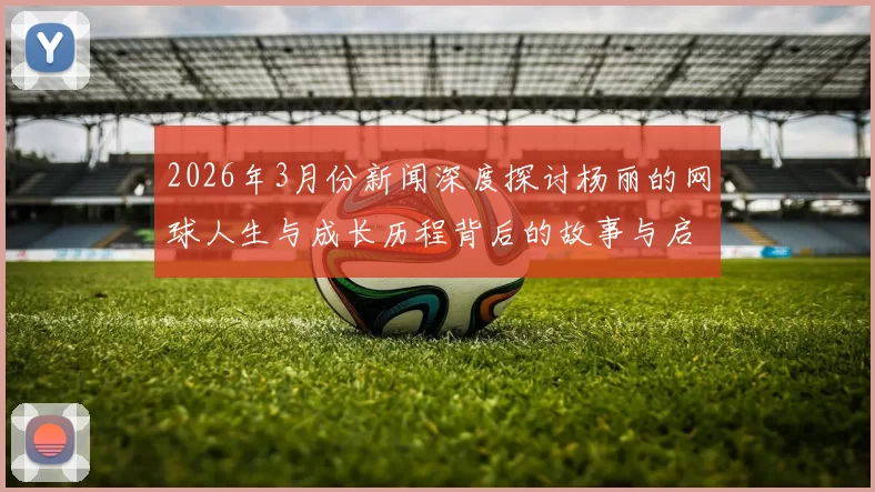 2026年3月份新闻深度探讨杨丽的网球人生与成长历程背后的故事与启示