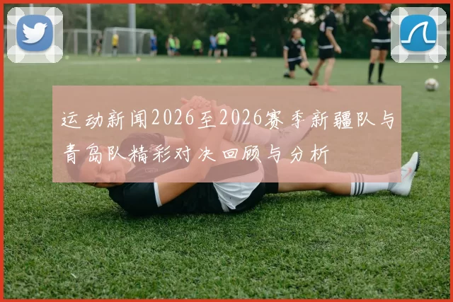 运动新闻2026至2026赛季新疆队与青岛队精彩对决回顾与分析