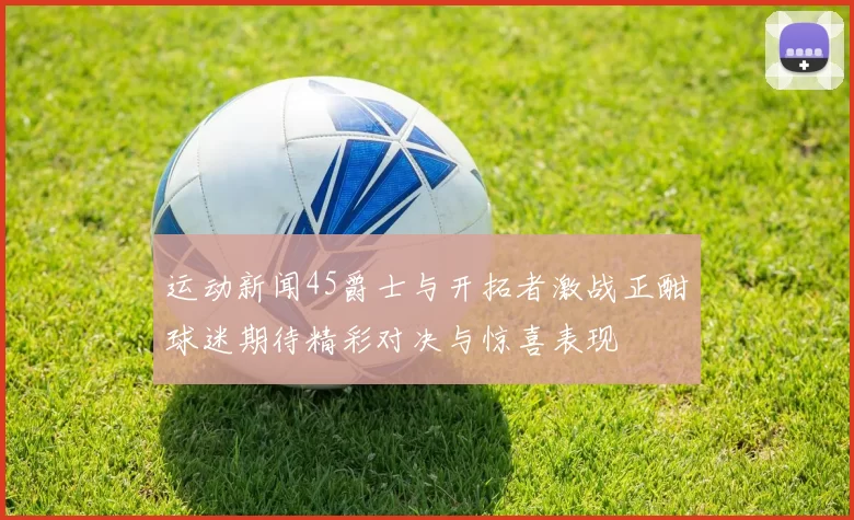运动新闻45爵士与开拓者激战正酣球迷期待精彩对决与惊喜表现