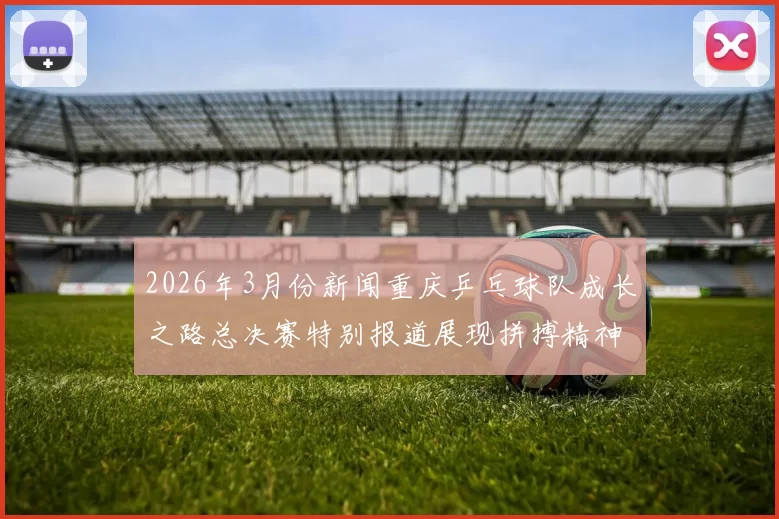 2026年3月份新闻重庆乒乓球队成长之路总决赛特别报道展现拼搏精神与团队力量