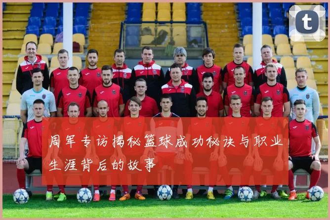 周军专访揭秘篮球成功秘诀与职业生涯背后的故事