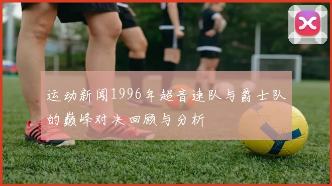 运动新闻1996年超音速队与爵士队的巅峰对决回顾与分析