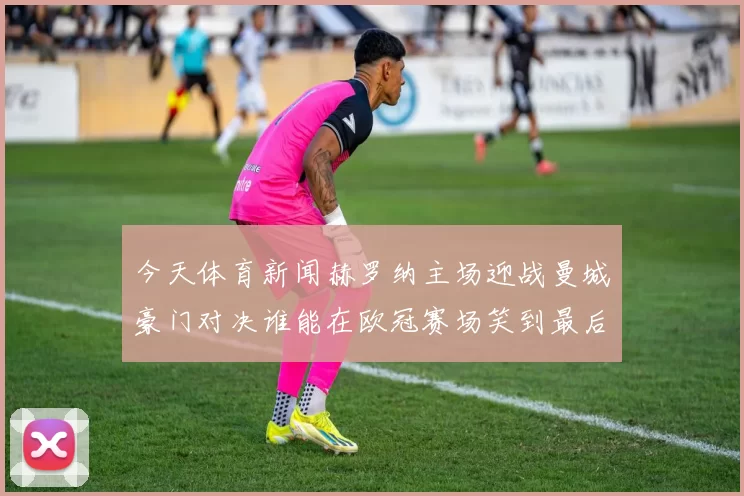 今天体育新闻赫罗纳主场迎战曼城豪门对决谁能在欧冠赛场笑到最后